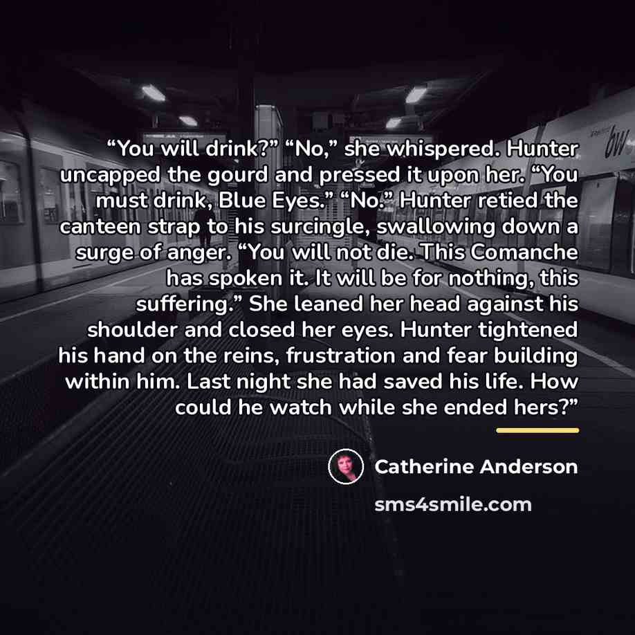 “You will drink?” “No,” she whispered. Hunter uncapped the gourd and pressed it upon her. “You must drink, Blue Eyes.” “No.” Hunter retied the canteen strap to his surcingle, swallowing down a surge of anger. “You will not die. This Comanche has spoken it. It will be for nothing, this suffering.”…” quote by Catherine Anderson