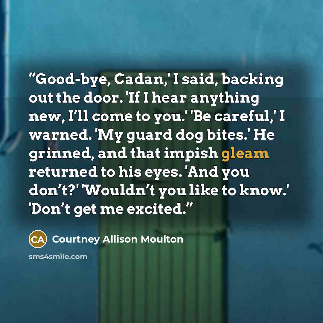 “Good-bye, Cadan,' I said, backing out the door. 'If I hear anything new, I’ll come to you.' 'Be careful,' I warned. 'My guard dog bites.' He grinned, and that impish gleam returned to his eyes. 'And you don’t?' 'Wouldn’t you like to know.' 'Don’t get me excited.” quote by Courtney Allison Moulton