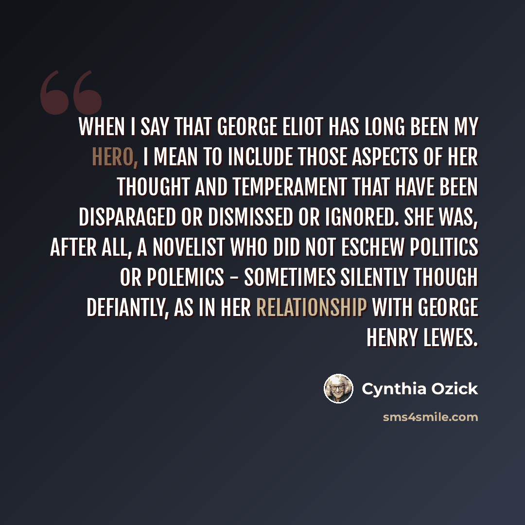 “When I say that George Eliot has long been my hero, I mean to include those aspects of her thought and temperament that have been disparaged or dismissed or ignored. She was, after all, a novelist who did not eschew politics or polemics - sometimes silently though defiantly, as in her relationship…” quote by Cynthia Ozick