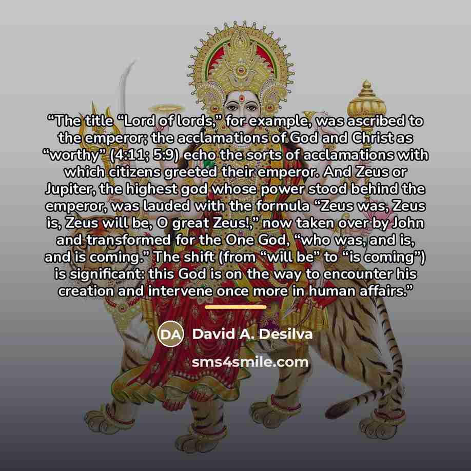 “The title “Lord of lords,” for example, was ascribed to the emperor; the acclamations of God and Christ as “worthy” (4:11; 5:9) echo the sorts of acclamations with which citizens greeted their emperor. And Zeus or Jupiter, the highest god whose power stood behind the emperor, was lauded with the…” quote by David A. Desilva