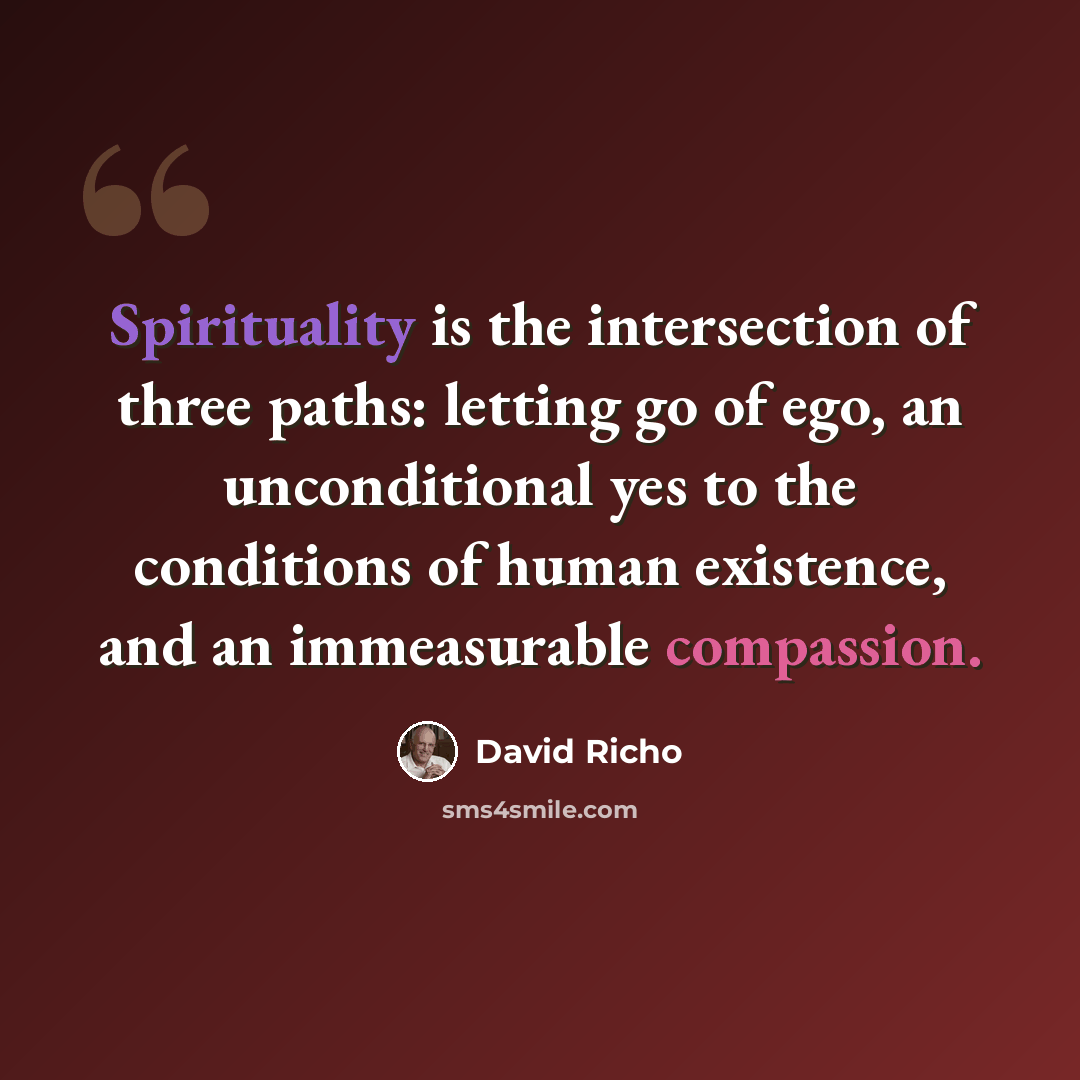 “Spirituality is the intersection of three paths: letting go of ego, an unconditional yes to the conditions of human existence, and an immeasurable compassion.” quote by David Richo