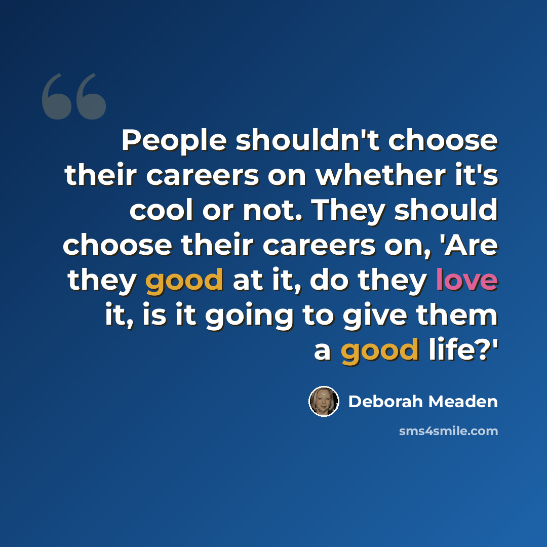 “People shouldn't choose their careers on whether it's cool or not. They should choose their careers on, 'Are they good at it, do they love it, is it going to give them a good life?'” quote by Deborah Meaden