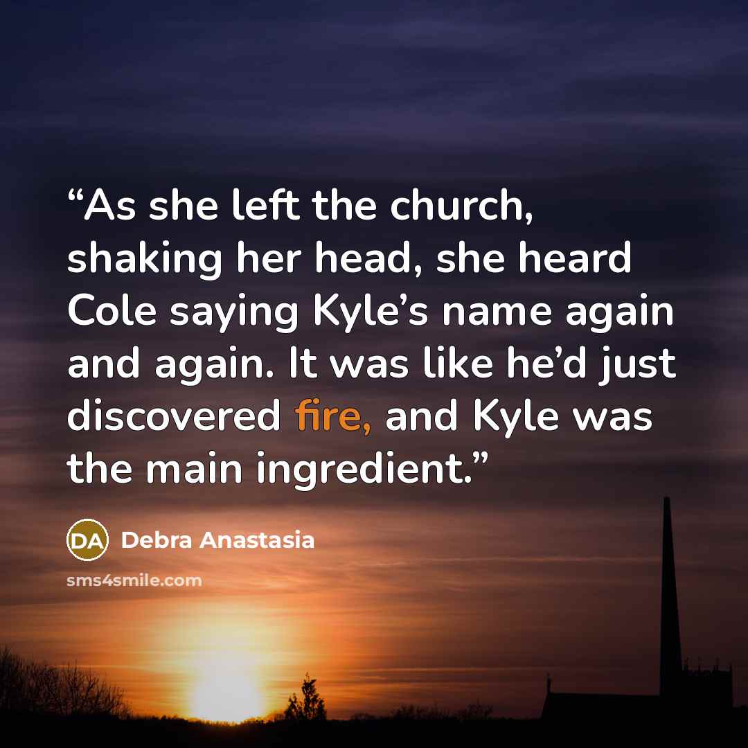 “As she left the church, shaking her head, she heard Cole saying Kyle’s name again and again. It was like he’d just discovered fire, and Kyle was the main ingredient.” quote by Debra Anastasia