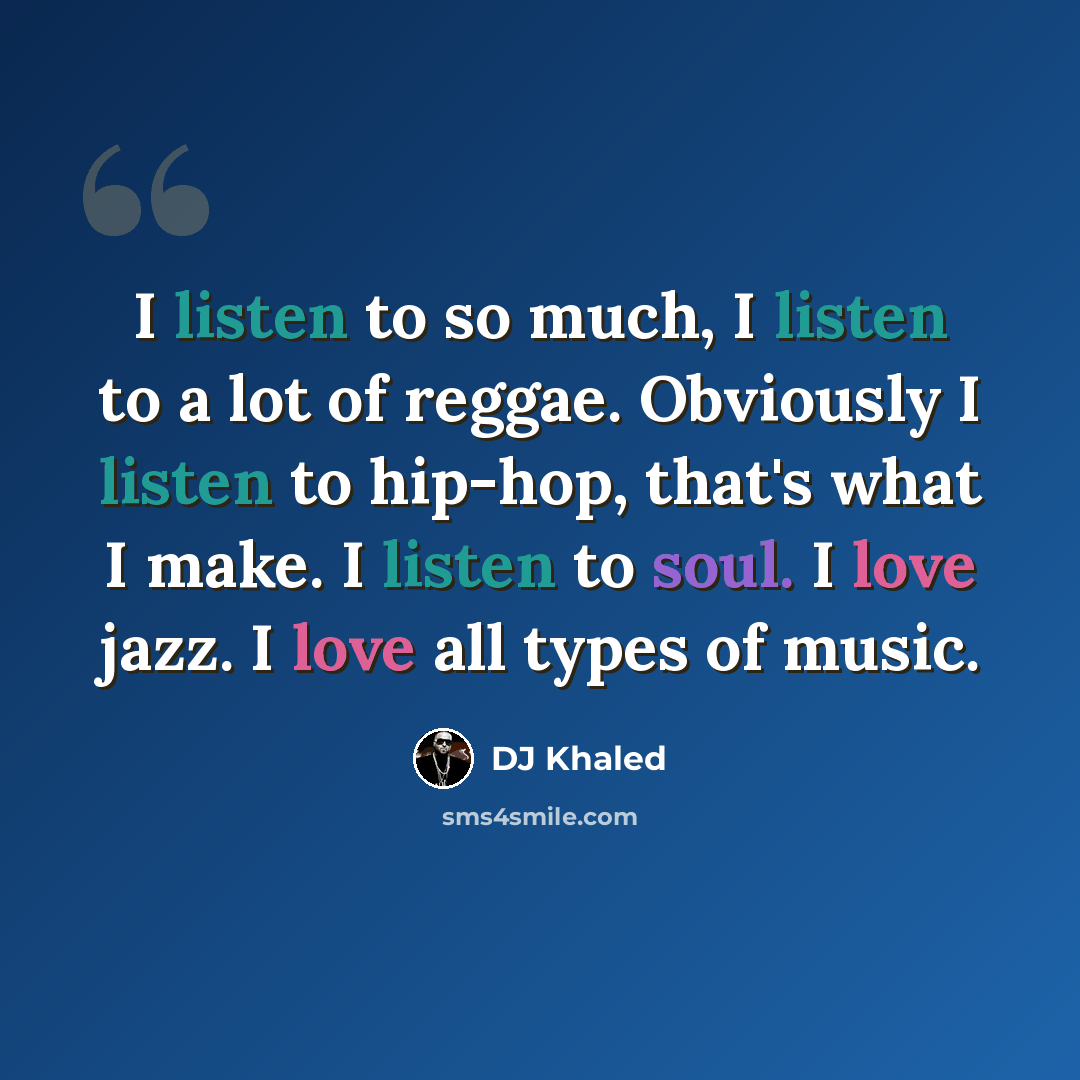 “I listen to so much, I listen to a lot of reggae. Obviously I listen to hip-hop, that's what I make. I listen to soul. I love jazz. I love all types of music.” quote by DJ Khaled