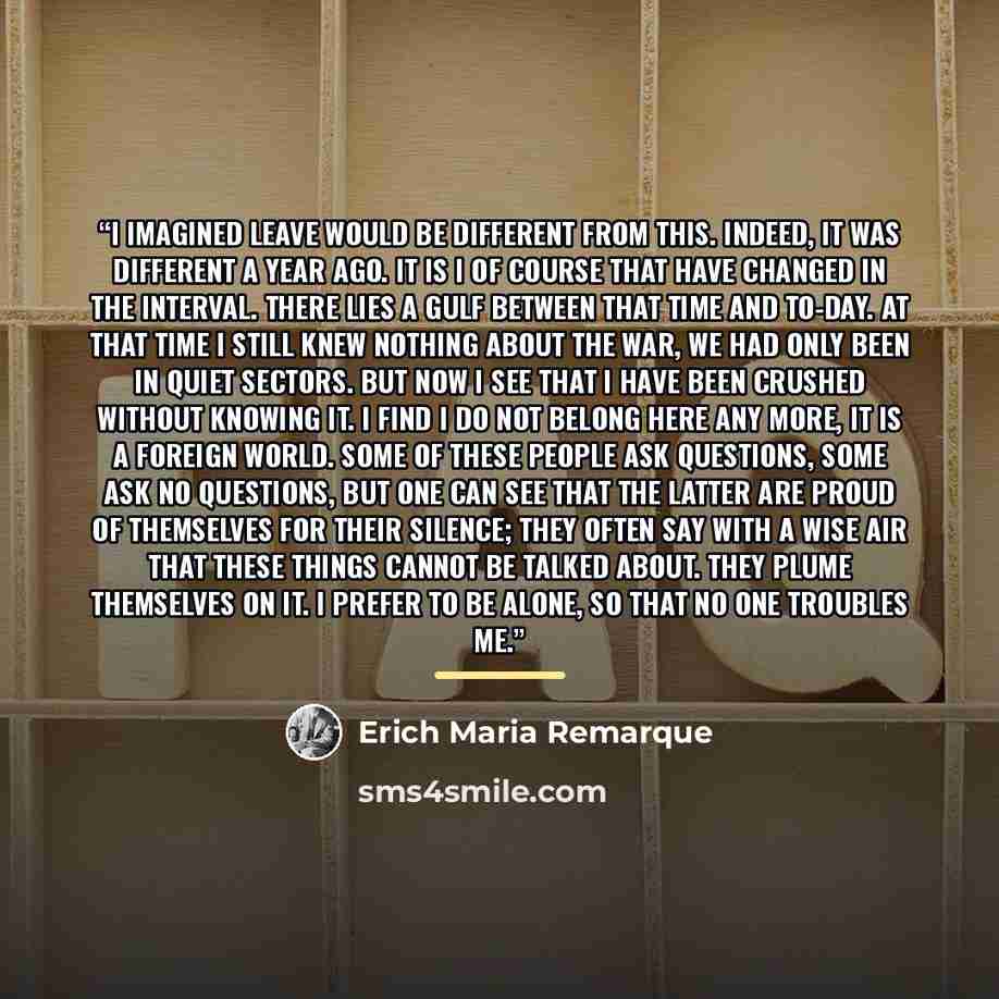 “I imagined leave would be different from this. Indeed, it was different a year ago. It is I of course that have changed in the interval. There lies a gulf between that time and to-day. At that time I still knew nothing about the war, we had only been in quiet sectors. But now I see that I have…” quote by Erich Maria Remarque