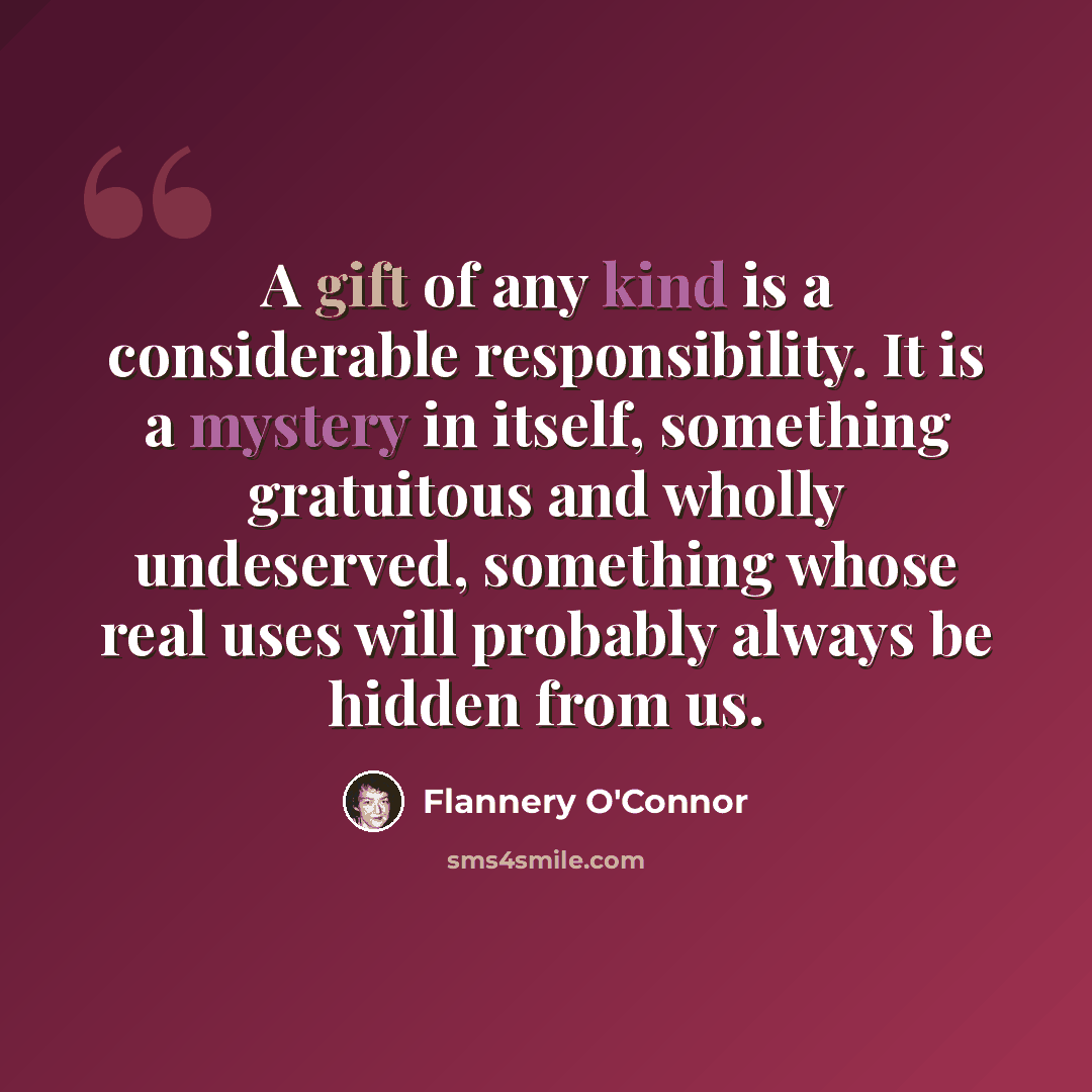 “A gift of any kind is a considerable responsibility. It is a mystery in itself, something gratuitous and wholly undeserved, something whose real uses will probably always be hidden from us.” quote by Flannery O'Connor