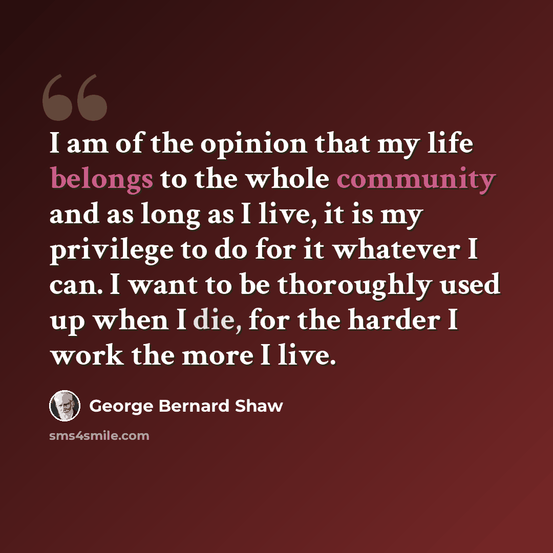 “I am of the opinion that my life belongs to the whole community and as long as I live, it is my privilege to do for it whatever I can. I want to be thoroughly used up when I die, for the harder I work the more I live.” quote by George Bernard Shaw