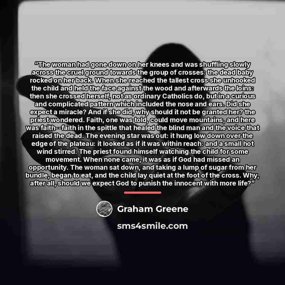 “The woman had gone down on her knees and was shuffling slowly across the cruel ground towards the group of crosses: the dead baby rocked on her back. When she reached the tallest cross she unhooked the child and held the face against the wood and afterwards the loins: then she crossed herself, not…” quote by Graham Greene