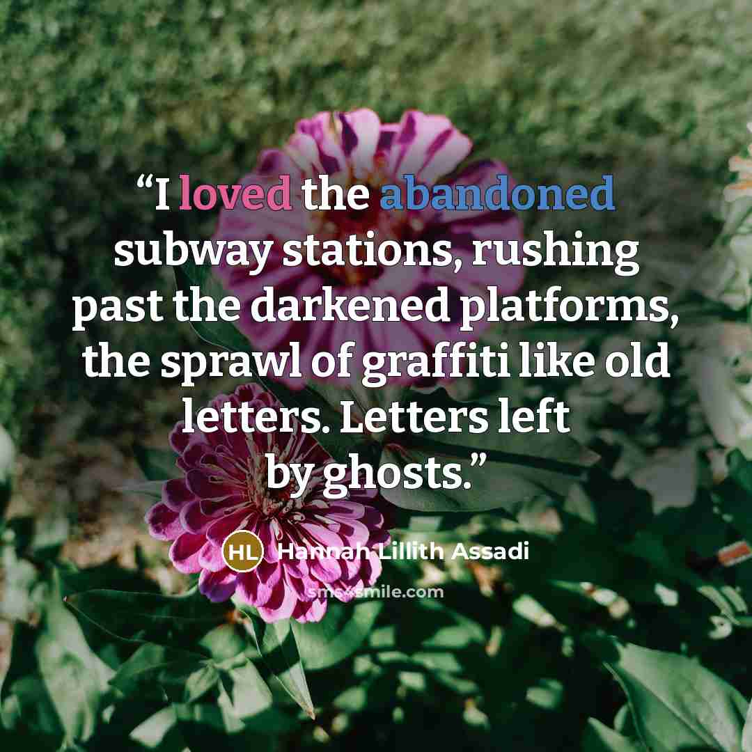 “I loved the abandoned subway stations, rushing past the darkened platforms, the sprawl of graffiti like old letters. Letters left by ghosts.” quote by Hannah Lillith Assadi