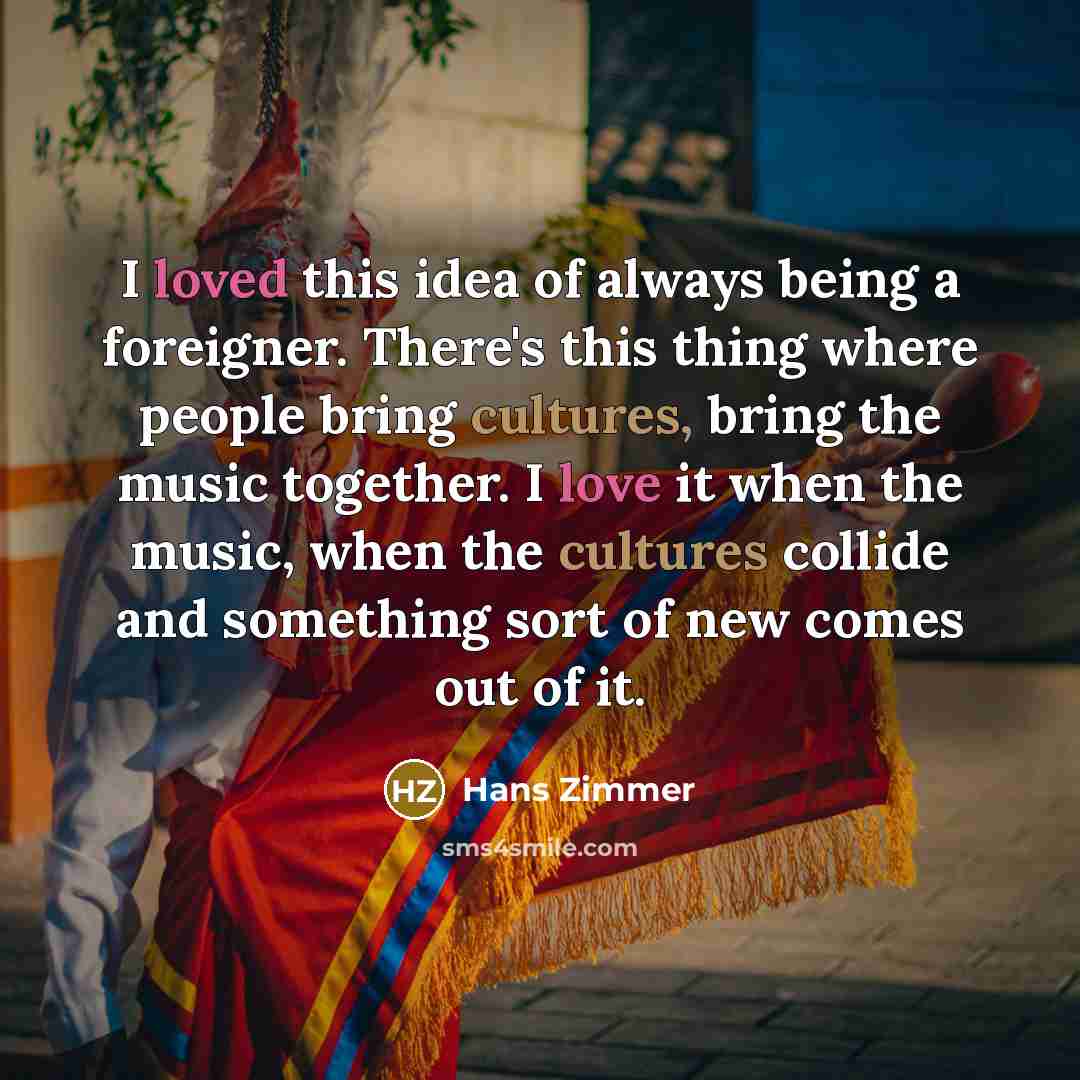 “I loved this idea of always being a foreigner. There's this thing where people bring cultures, bring the music together. I love it when the music, when the cultures collide and something sort of new comes out of it.” quote by Hans Zimmer