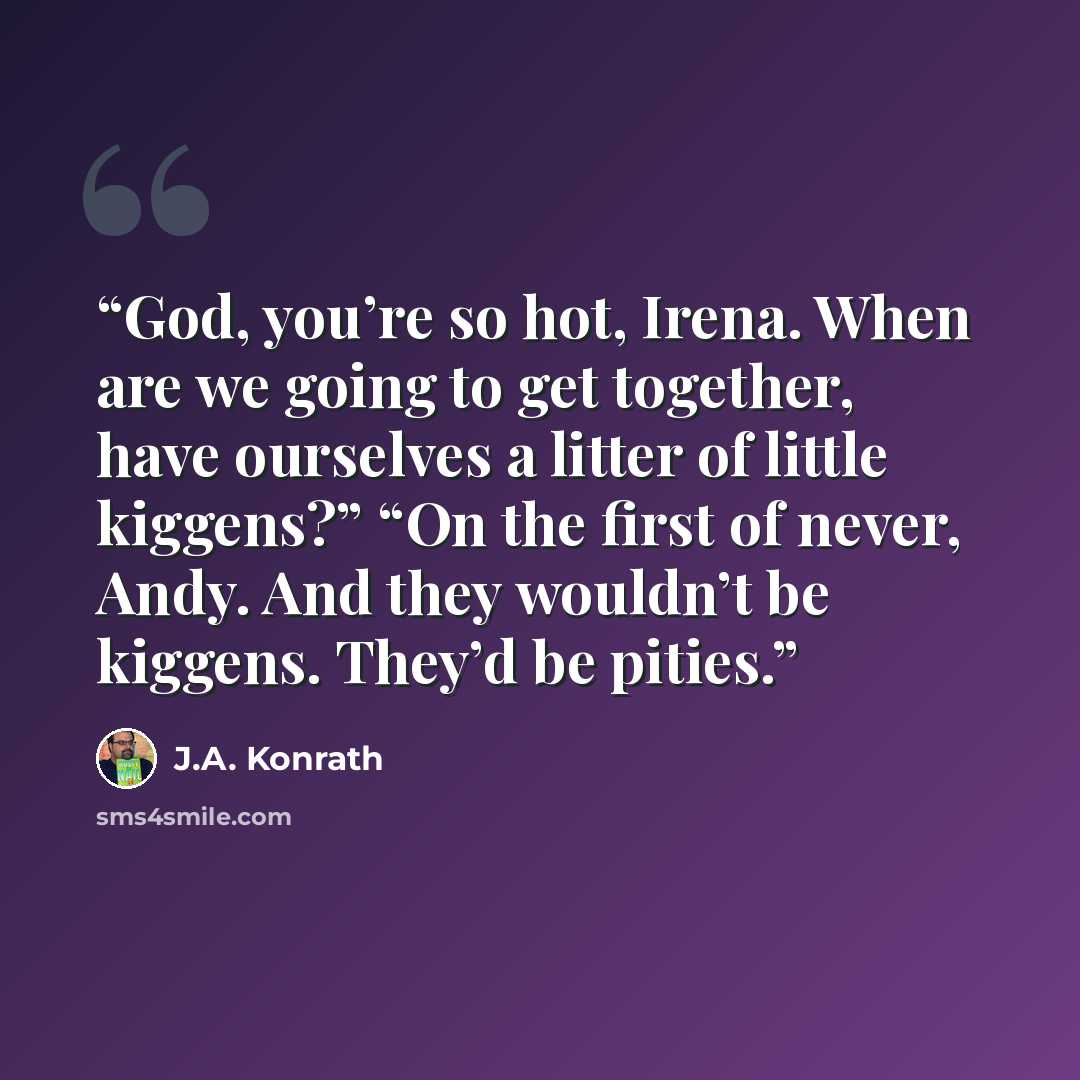 “God, you’re so hot, Irena. When are we going to get together, have ourselves a litter of little kiggens?” “On the first of never, Andy. And they wouldn’t be kiggens. They’d be pities.” quote by J.A. Konrath