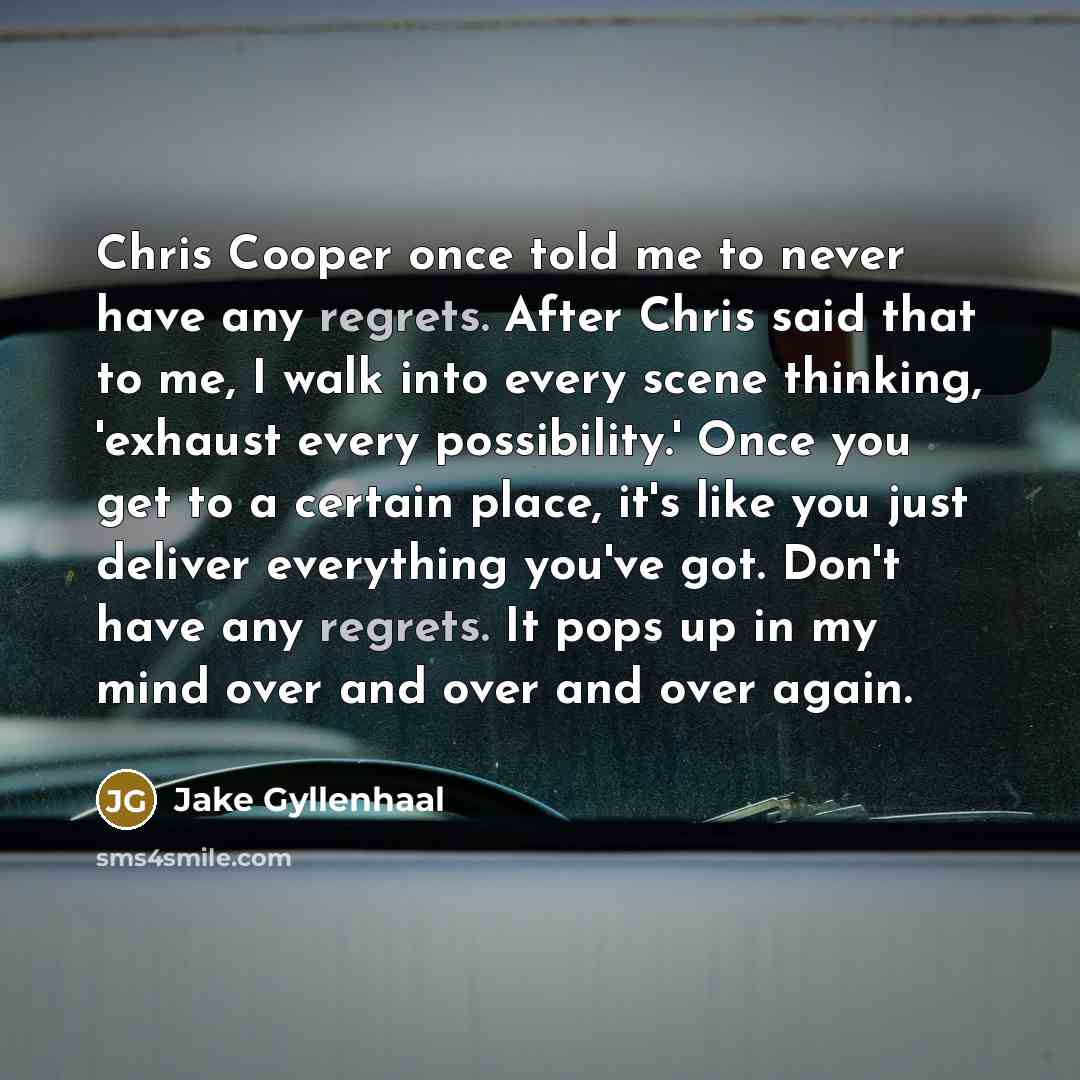 “Chris Cooper once told me to never have any regrets. After Chris said that to me, I walk into every scene thinking, 'exhaust every possibility.' Once you get to a certain place, it's like you just deliver everything you've got. Don't have any regrets. It pops up in my mind over and over and over…” quote by Jake Gyllenhaal