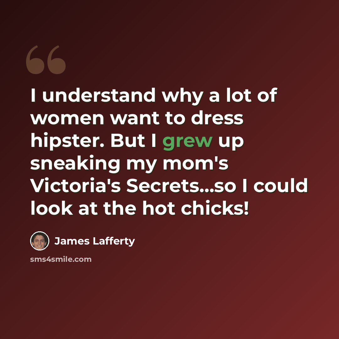 “I understand why a lot of women want to dress hipster. But I grew up sneaking my mom's Victoria's Secrets...so I could look at the hot chicks!” quote by James Lafferty