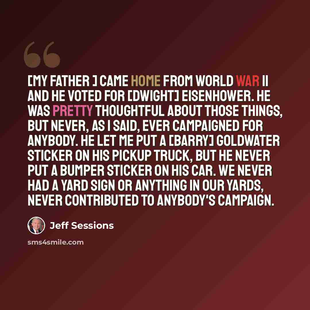 “[My father ] came home from World War II and he voted for [Dwight] Eisenhower. He was pretty thoughtful about those things, but never, as I said, ever campaigned for anybody. He let me put a [Barry] Goldwater sticker on his pickup truck, but he never put a bumper sticker on his car. We never had a…” quote by Jeff Sessions