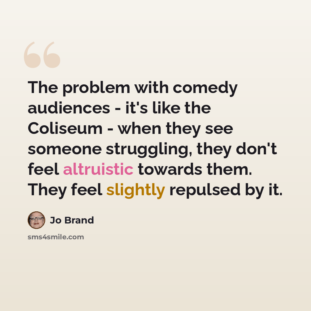 “The problem with comedy audiences - it's like the Coliseum - when they see someone struggling, they don't feel altruistic towards them. They feel slightly repulsed by it.” quote by Jo Brand