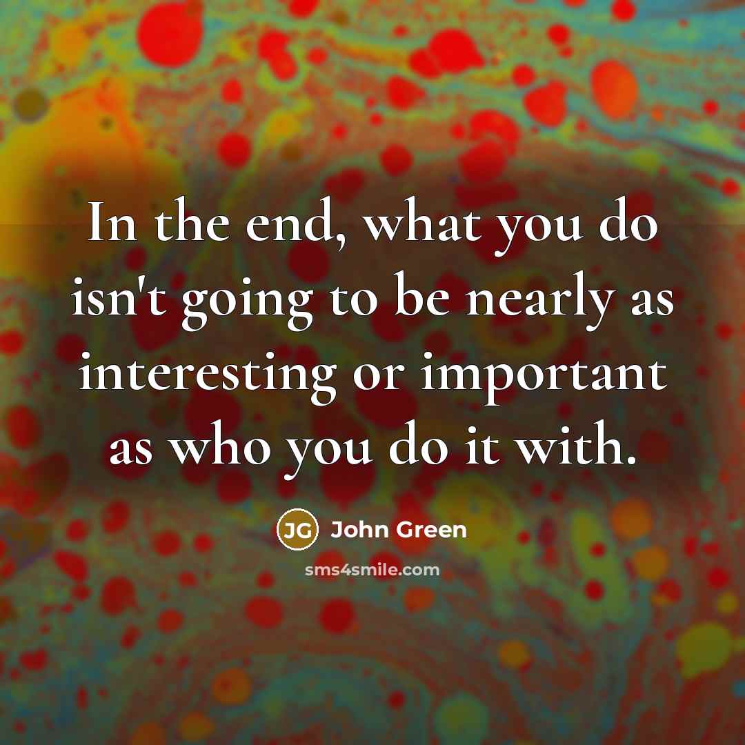“In the end, what you do isn't going to be nearly as interesting or important as who you do it with.” quote by John Green