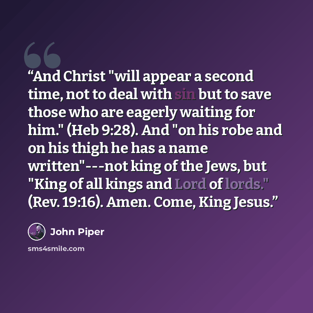 “And Christ "will appear a second time, not to deal with sin but to save those who are eagerly waiting for him." (Heb 9:28). And "on his robe and on his thigh he has a name written"---not king of the Jews, but "King of all kings and Lord of lords." (Rev. 19:16). Amen. Come, King Jesus.” quote by John Piper