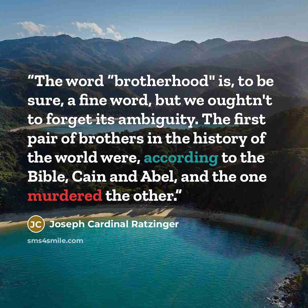 “The word “brotherhood" is, to be sure, a fine word, but we oughtn't to forget its ambiguity. The first pair of brothers in the history of the world were, according to the Bible, Cain and Abel, and the one murdered the other.” quote by Joseph Cardinal Ratzinger