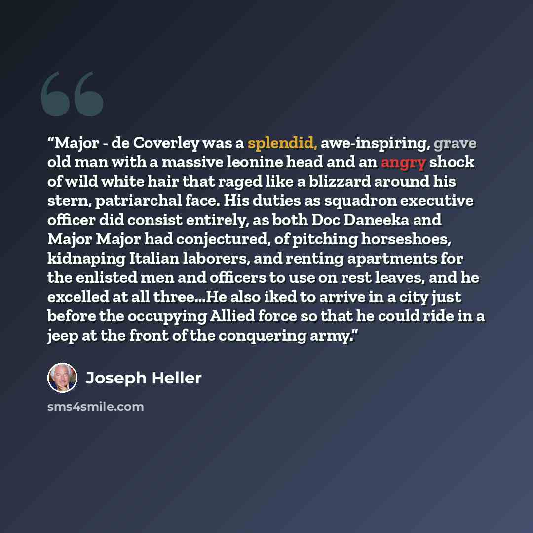 “Major - de Coverley was a splendid, awe-inspiring, grave old man with a massive leonine head and an angry shock of wild white hair that raged like a blizzard around his stern, patriarchal face. His duties as squadron executive officer did consist entirely, as both Doc Daneeka and Major Major had…” quote by Joseph Heller