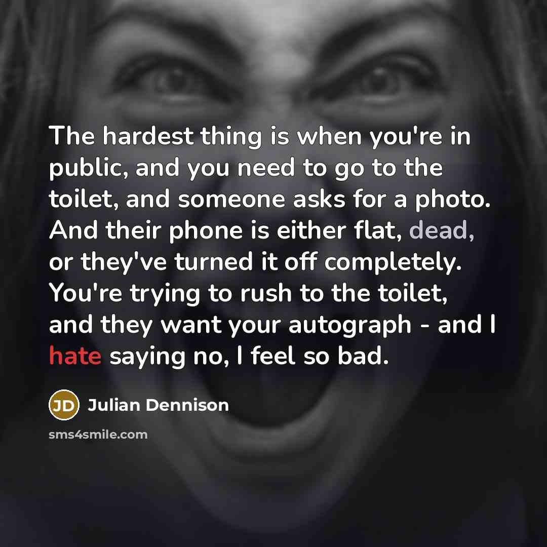 “The hardest thing is when you're in public, and you need to go to the toilet, and someone asks for a photo. And their phone is either flat, dead, or they've turned it off completely. You're trying to rush to the toilet, and they want your autograph - and I hate saying no, I feel so bad.” quote by Julian Dennison