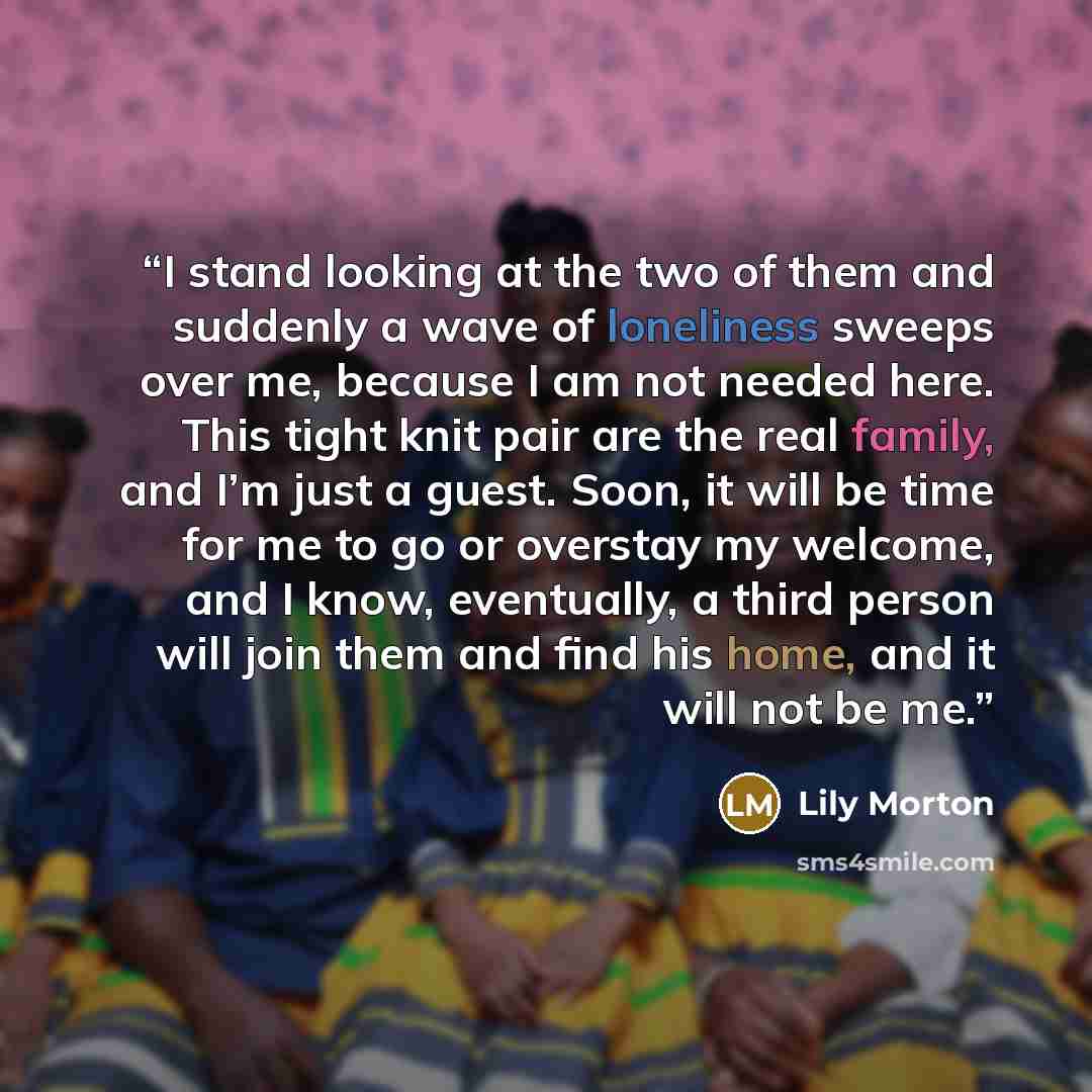 “I stand looking at the two of them and suddenly a wave of loneliness sweeps over me, because I am not needed here. This tight knit pair are the real family, and I’m just a guest. Soon, it will be time for me to go or overstay my welcome, and I know, eventually, a third person will join them and…” quote by Lily Morton