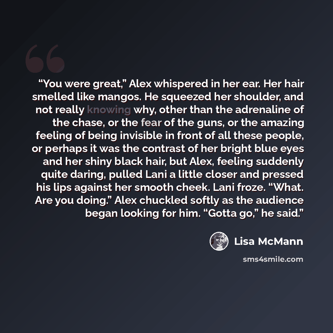 “You were great,” Alex whispered in her ear. Her hair smelled like mangos. He squeezed her shoulder, and not really knowing why, other than the adrenaline of the chase, or the fear of the guns, or the amazing feeling of being invisible in front of all these people, or perhaps it was the contrast of…” quote by Lisa McMann