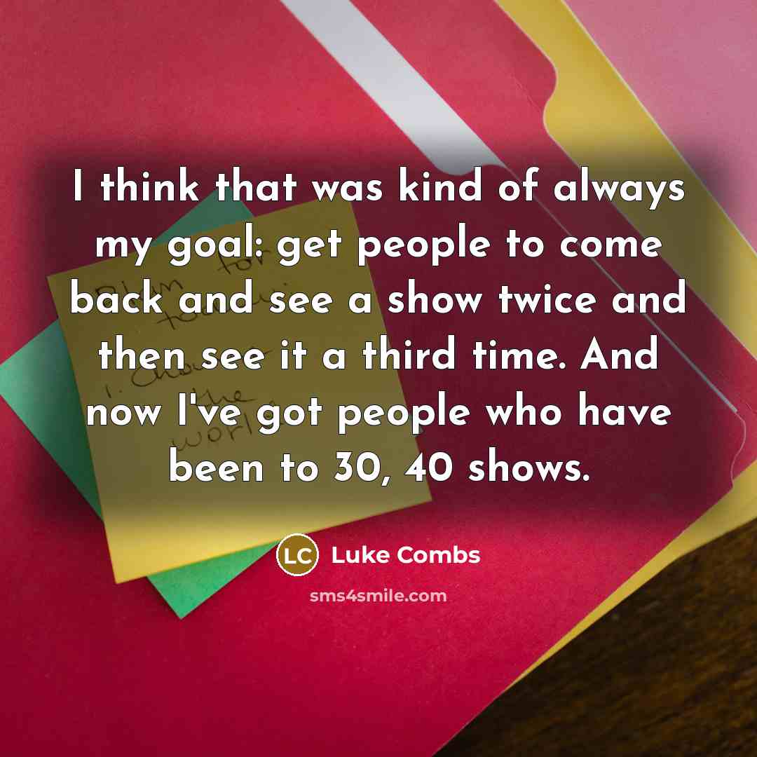 “I think that was kind of always my goal: get people to come back and see a show twice and then see it a third time. And now I've got people who have been to 30, 40 shows.” quote by Luke Combs