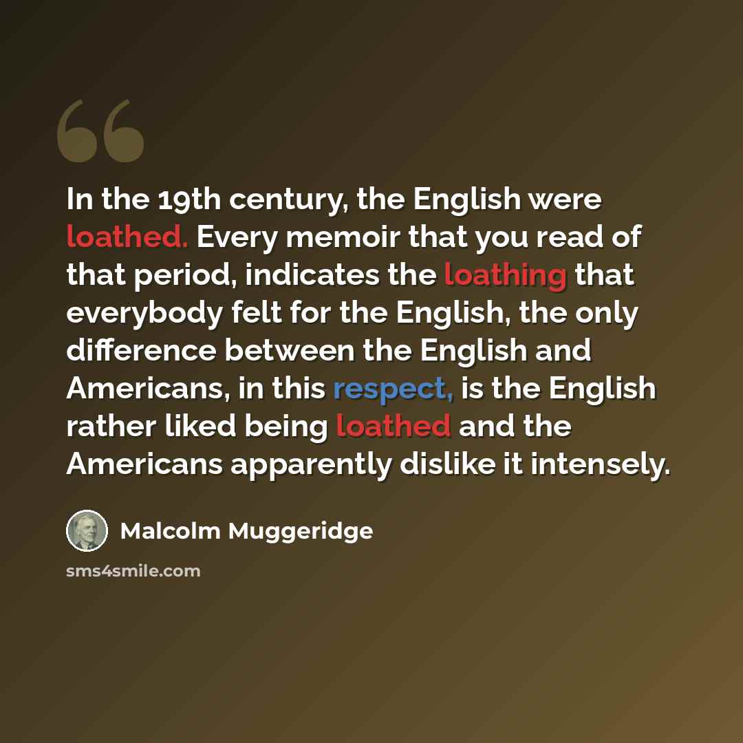 “In the 19th century, the English were loathed. Every memoir that you read of that period, indicates the loathing that everybody felt for the English, the only difference between the English and Americans, in this respect, is the English rather liked being loathed and the Americans apparently…” quote by Malcolm Muggeridge