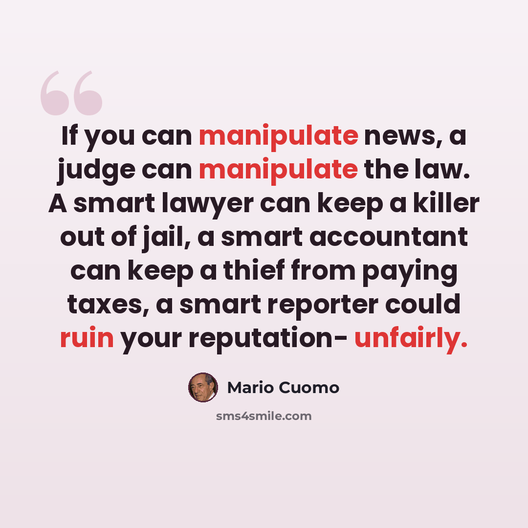 “If you can manipulate news, a judge can manipulate the law. A smart lawyer can keep a killer out of jail, a smart accountant can keep a thief from paying taxes, a smart reporter could ruin your reputation- unfairly.” quote by Mario Cuomo