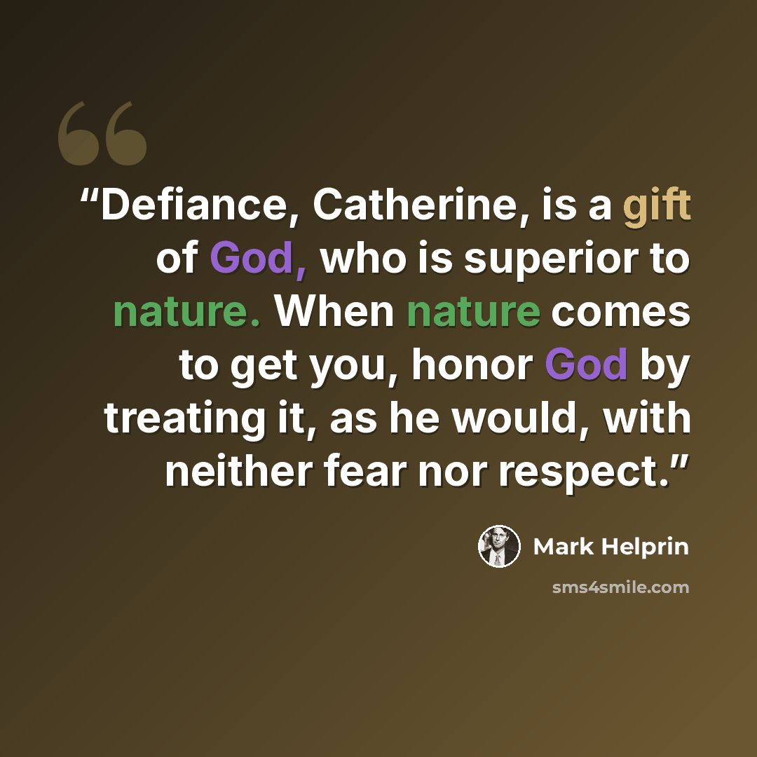 “Defiance, Catherine, is a gift of God, who is superior to nature. When nature comes to get you, honor God by treating it, as he would, with neither fear nor respect.” quote by Mark Helprin