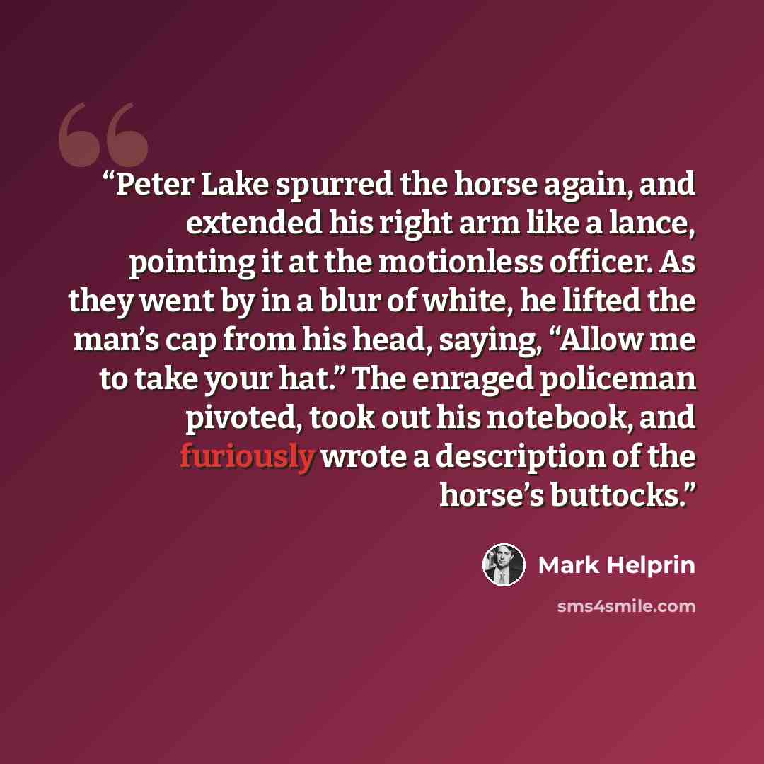 “Peter Lake spurred the horse again, and extended his right arm like a lance, pointing it at the motionless officer. As they went by in a blur of white, he lifted the man’s cap from his head, saying, “Allow me to take your hat.” The enraged policeman pivoted, took out his notebook, and furiously…” quote by Mark Helprin