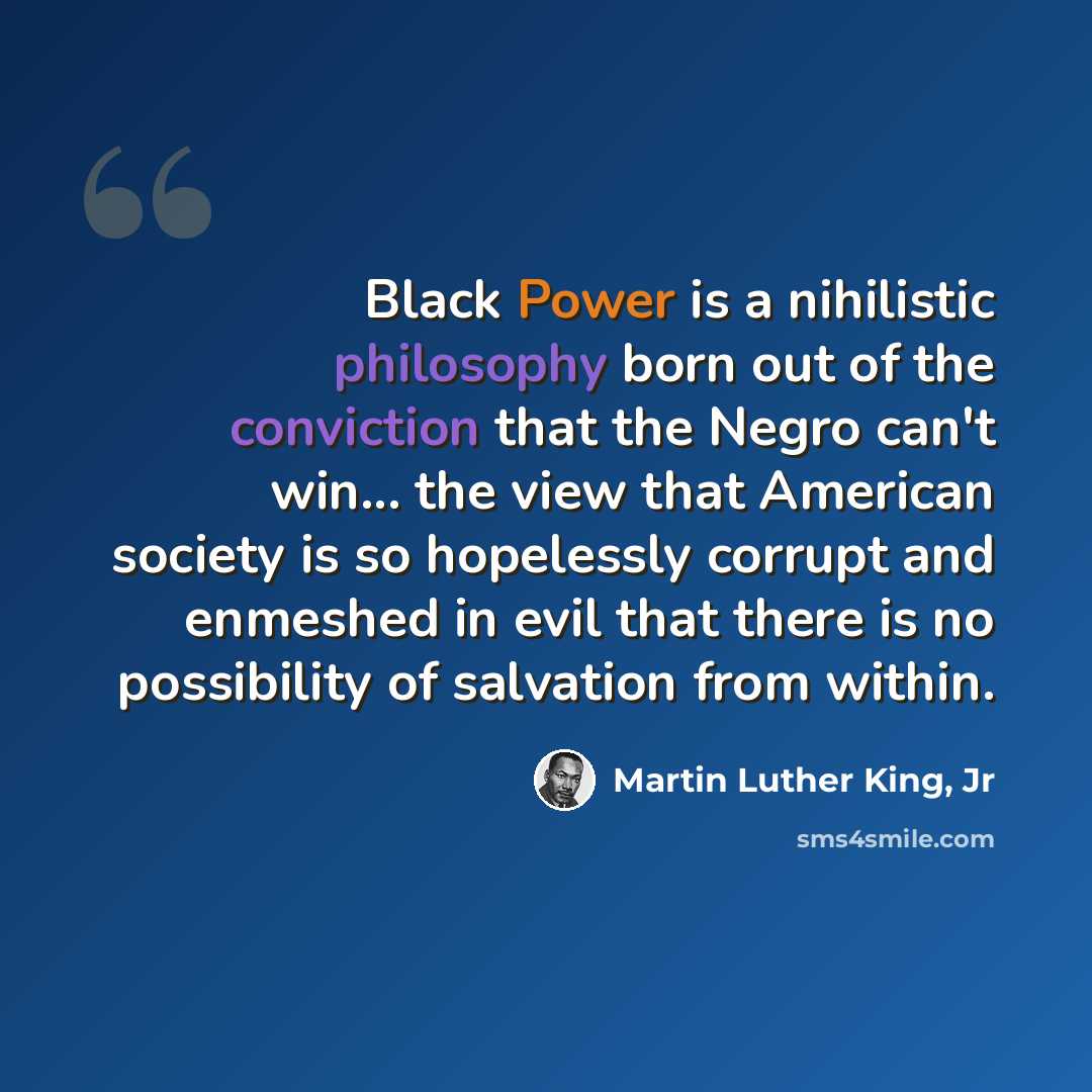 “Black Power is a nihilistic philosophy born out of the conviction that the Negro can't win... the view that American society is so hopelessly corrupt and enmeshed in evil that there is no possibility of salvation from within.” quote by Martin Luther King, Jr