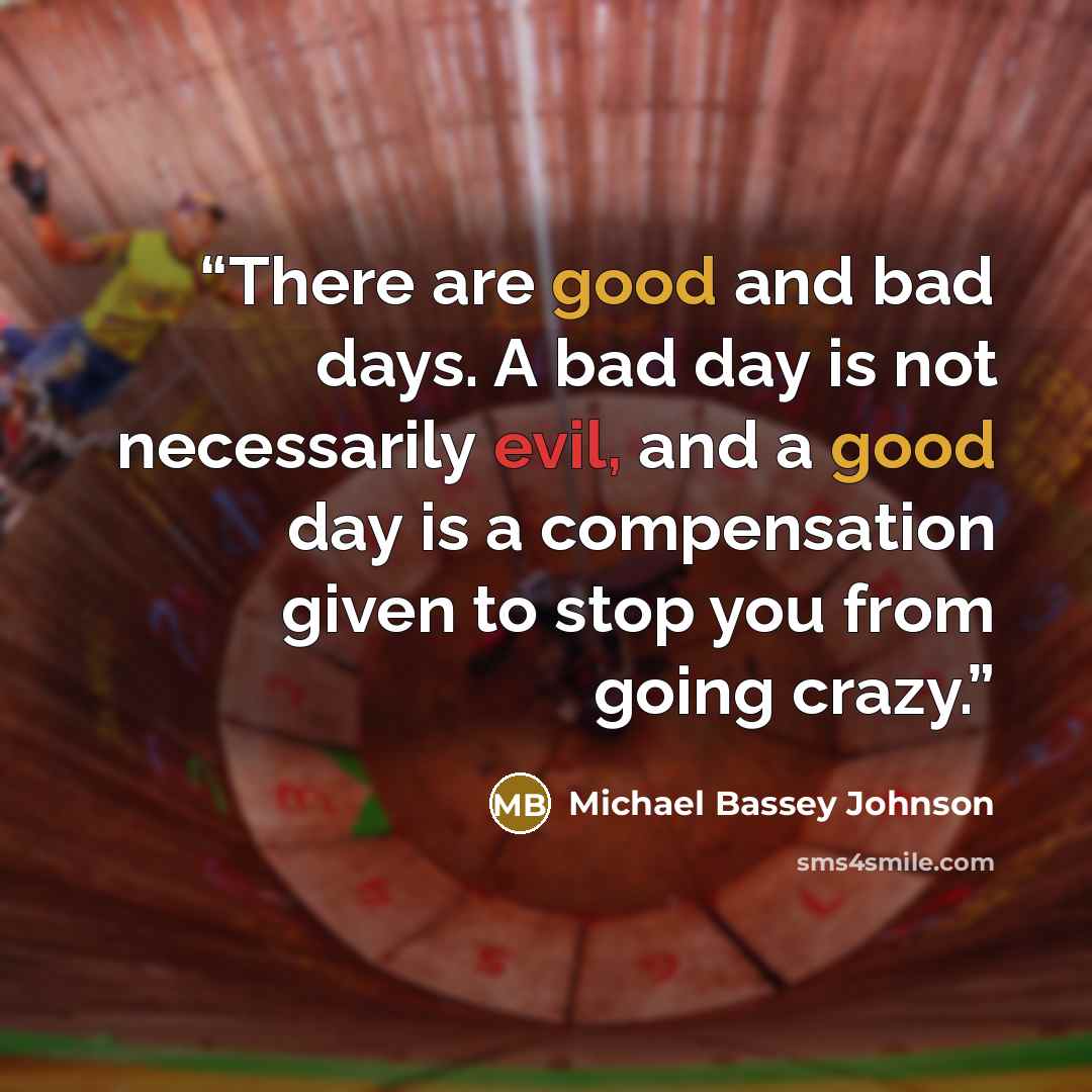 “There are good and bad days. A bad day is not necessarily evil, and a good day is a compensation given to stop you from going crazy.” quote by Michael Bassey Johnson