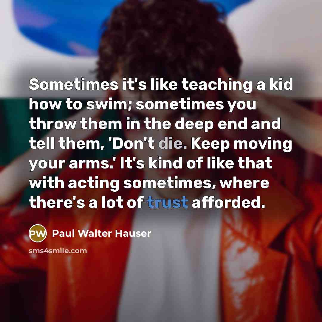 “Sometimes it's like teaching a kid how to swim; sometimes you throw them in the deep end and tell them, 'Don't die. Keep moving your arms.' It's kind of like that with acting sometimes, where there's a lot of trust afforded.” quote by Paul Walter Hauser