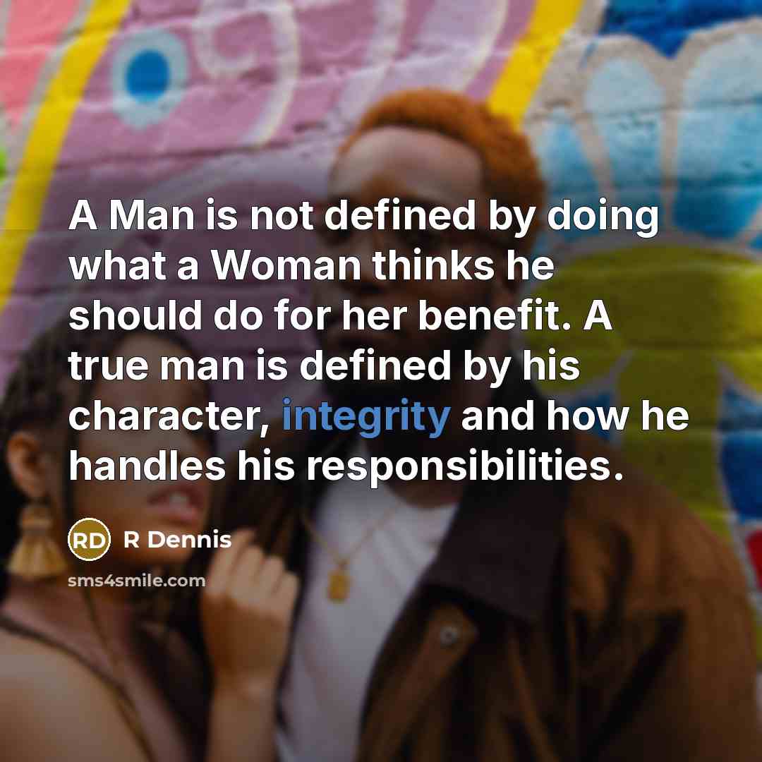 “A Man is not defined by doing what a Woman thinks he should do for her benefit. A true man is defined by his character, integrity and how he handles his responsibilities.” quote by R Dennis