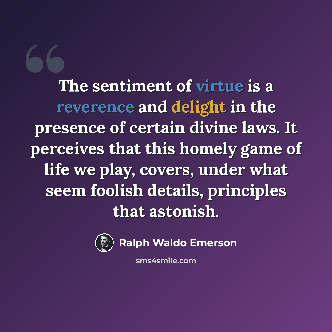 “The sentiment of virtue is a reverence and delight in the presence of certain divine laws. It perceives that this homely game of life we play, covers, under what seem foolish details, principles that astonish.” quote by Ralph Waldo Emerson
