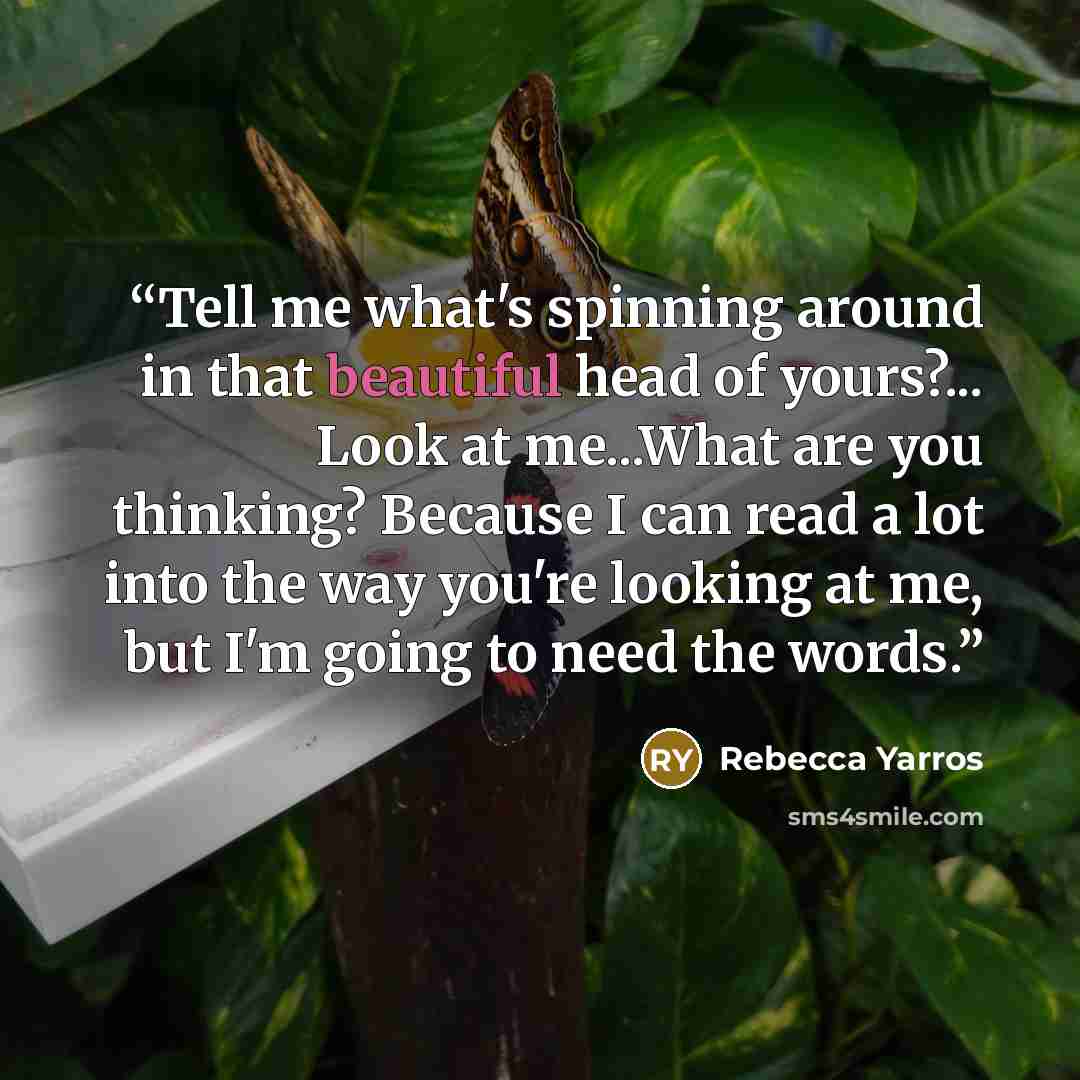 “Tell me what's spinning around in that beautiful head of yours?... Look at me...What are you thinking? Because I can read a lot into the way you're looking at me, but I'm going to need the words.” quote by Rebecca Yarros