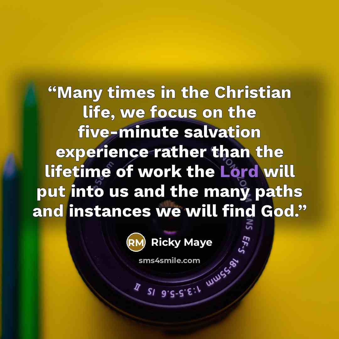 “Many times in the Christian life, we focus on the five-minute salvation experience rather than the lifetime of work the Lord will put into us and the many paths and instances we will find God.” quote by Ricky Maye