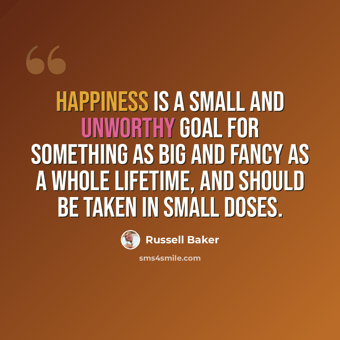 “Happiness is a small and unworthy goal for something as big and fancy as a whole lifetime, and should be taken in small doses.” quote by Russell Baker