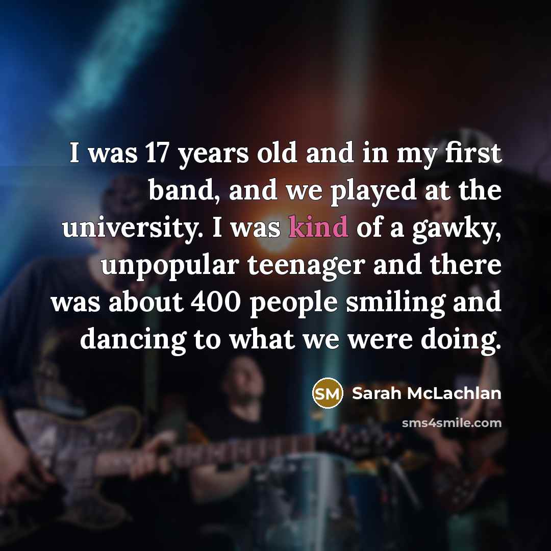 “I was 17 years old and in my first band, and we played at the university. I was kind of a gawky, unpopular teenager and there was about 400 people smiling and dancing to what we were doing.” quote by Sarah McLachlan