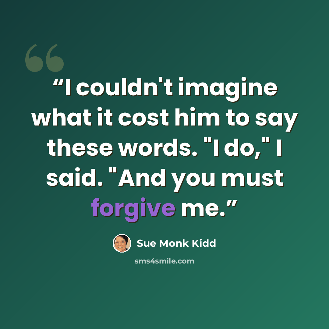 “I couldn't imagine what it cost him to say these words. "I do," I said. "And you must forgive me.” quote by Sue Monk Kidd