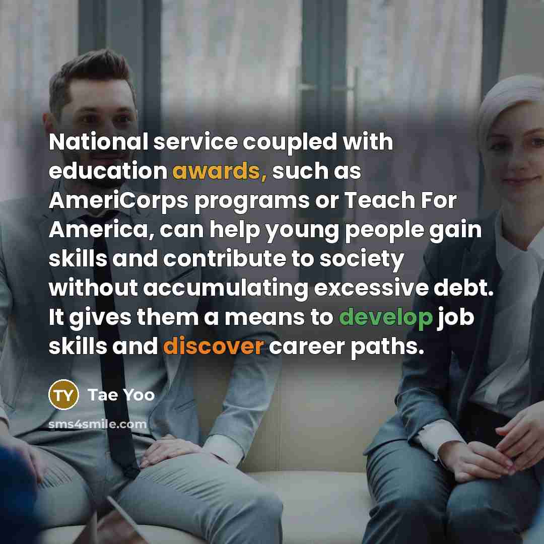 “National service coupled with education awards, such as AmeriCorps programs or Teach For America, can help young people gain skills and contribute to society without accumulating excessive debt. It gives them a means to develop job skills and discover career paths.” quote by Tae Yoo