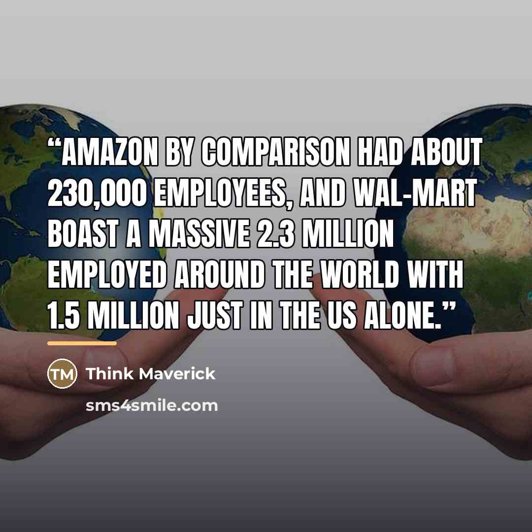 “Amazon by comparison had about 230,000 employees, and Wal-Mart boast a massive 2.3 million employed around the world with 1.5 million just in the US alone.” quote by Think Maverick