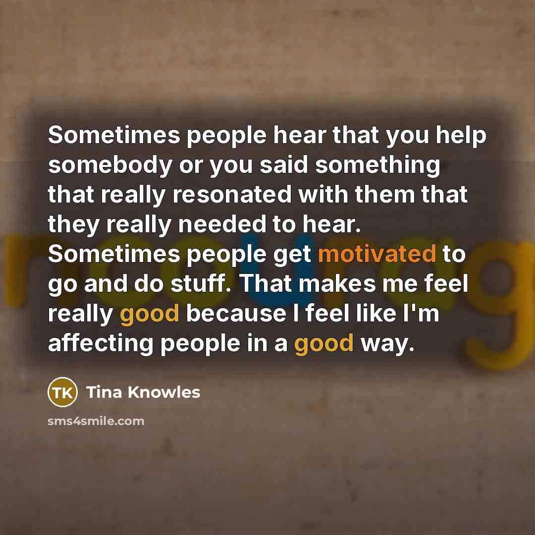 “Sometimes people hear that you help somebody or you said something that really resonated with them that they really needed to hear. Sometimes people get motivated to go and do stuff. That makes me feel really good because I feel like I'm affecting people in a good way.” quote by Tina Knowles