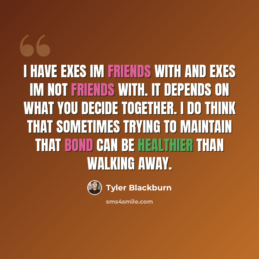“I have exes Im friends with and exes Im not friends with. It depends on what you decide together. I do think that sometimes trying to maintain that bond can be healthier than walking away.” quote by Tyler Blackburn