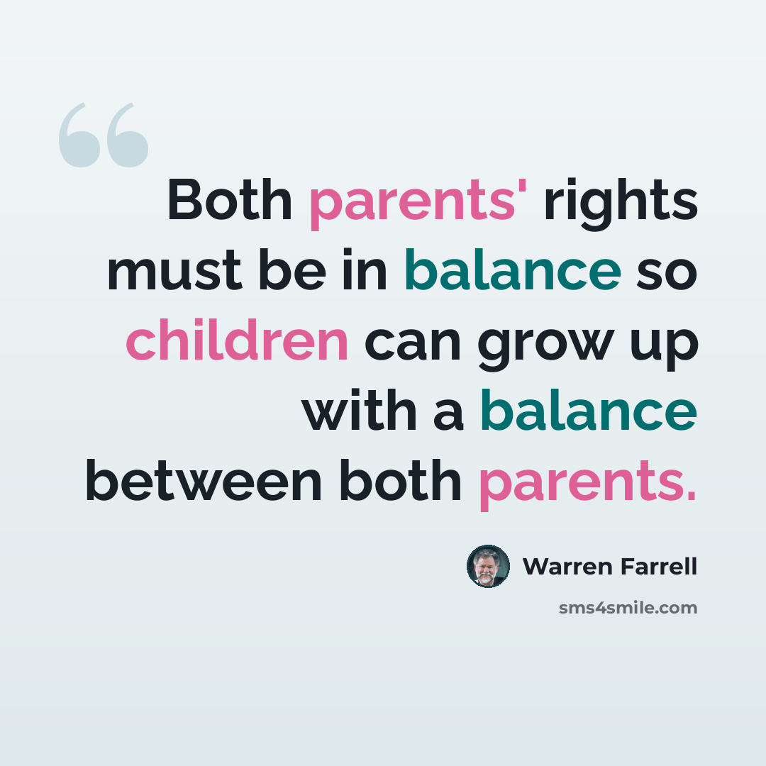 “Both parents' rights must be in balance so children can grow up with a balance between both parents.” quote by Warren Farrell