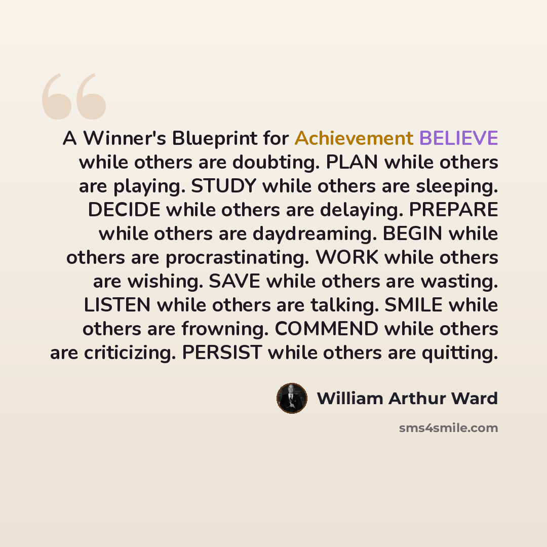 “A Winner's Blueprint for Achievement BELIEVE while others are doubting. PLAN while others are playing. STUDY while others are sleeping. DECIDE while others are delaying. PREPARE while others are daydreaming. BEGIN while others are procrastinating. WORK while others are wishing. SAVE while others…” quote by William Arthur Ward