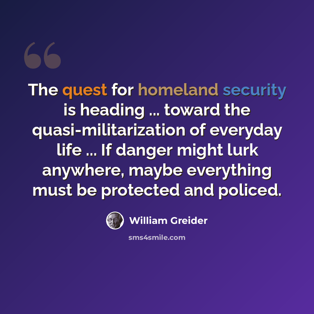 “The quest for homeland security is heading ... toward the quasi-militarization of everyday life ... If danger might lurk anywhere, maybe everything must be protected and policed.” quote by William Greider