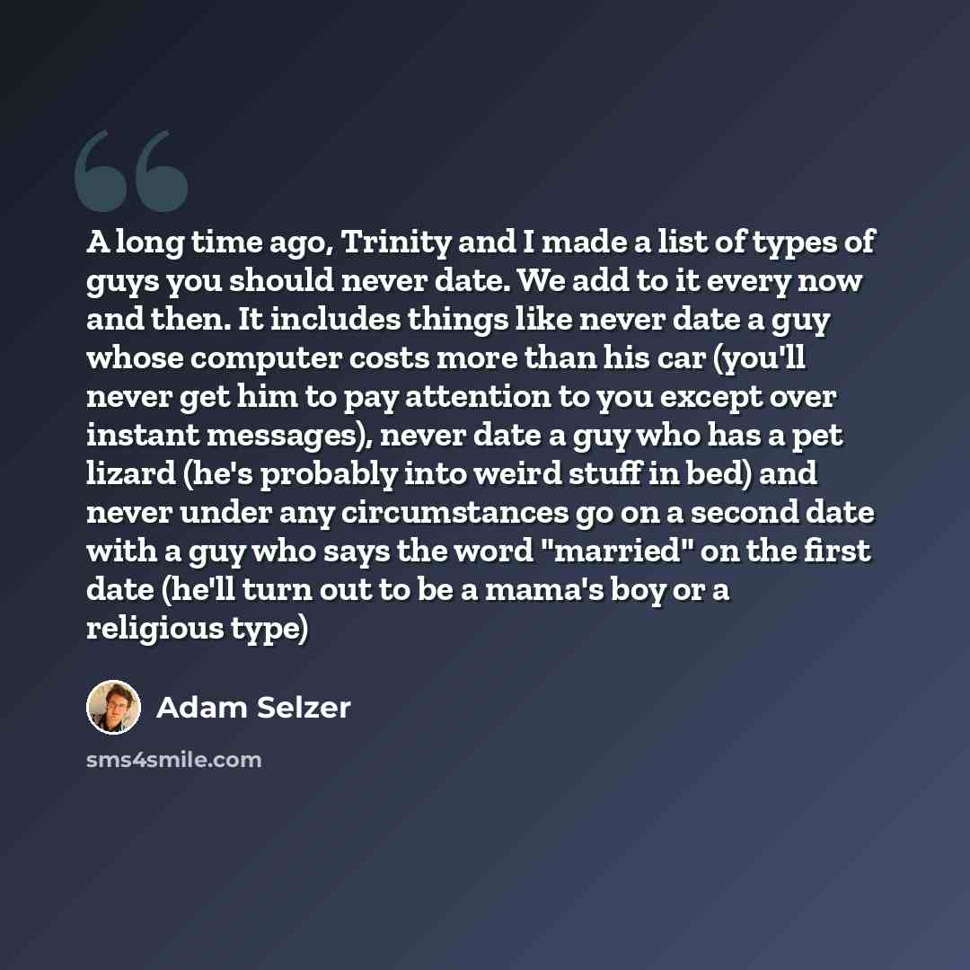 “A long time ago, Trinity and I made a list of types of guys you should never date. We add to it every now and then. It includes things like never date a guy whose computer costs more than his car (you'll never get him to pay attention to you except over instant messages), never date a guy who has…” quote by Adam Selzer