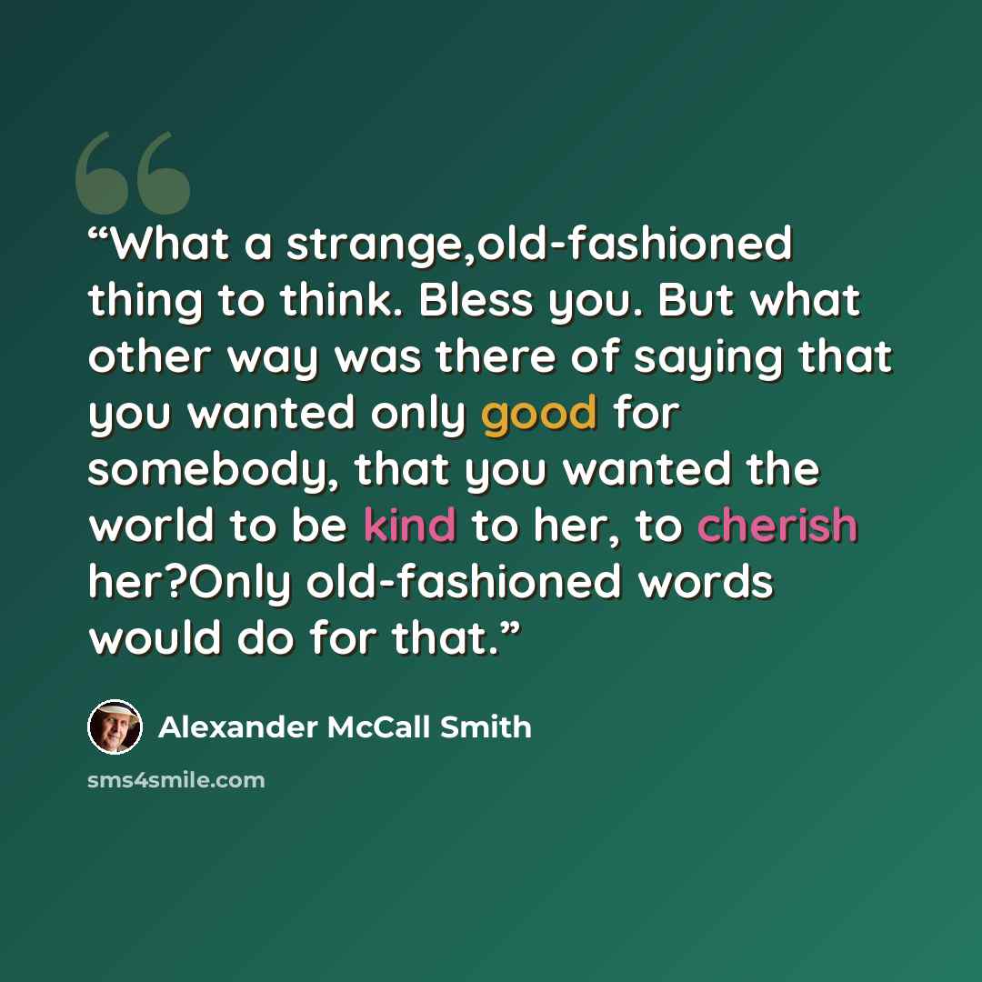“What a strange,old-fashioned thing to think. Bless you. But what other way was there of saying that you wanted only good for somebody, that you wanted the world to be kind to her, to cherish her?Only old-fashioned words would do for that.” quote by Alexander McCall Smith